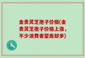 金贵灵芝孢子价格(金贵灵芝孢子价格上涨，不少消费者望而却步)