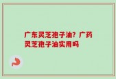 广东灵芝孢子油？广药灵芝孢子油实用吗