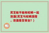 灵芝能不能和蛇蝎一起泡酒(灵芝与蛇蝎混搭，泡酒是否安全？)
