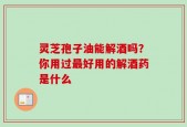 灵芝孢子油能解酒吗？你用过最好用的解酒药是什么