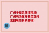 广州冬菇灵芝炖鸡汤(广州鸡汤佐冬菇灵芝炖出回味悠长的美味)