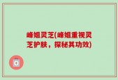 峰姐灵芝(峰姐重视灵芝护肤，探秘其功效)