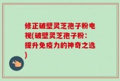 修正破壁灵芝孢子粉电视(破壁灵芝孢子粉：提升免疫力的神奇之选)
