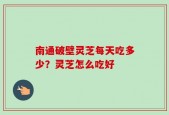 南通破壁灵芝每天吃多少？灵芝怎么吃好