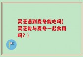 灵芝遇到麦冬能吃吗(灵芝能与麦冬一起食用吗？)