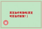 灵芝治疗秃发吗(灵芝可否治疗脱发？)