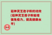菇神灵芝孢子粉的功效(菇神灵芝孢子粉能增强免疫力，提高健康水平)