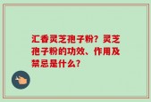 汇香灵芝孢子粉？灵芝孢子粉的功效、作用及禁忌是什么？
