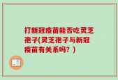 打新冠疫苗能否吃灵芝孢子(灵芝孢子与新冠疫苗有关系吗？)