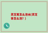 灵芝茸怎么泡水(灵芝茶怎么泡？)