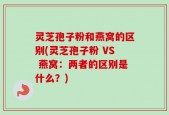 灵芝孢子粉和燕窝的区别(灵芝孢子粉 VS 燕窝：两者的区别是什么？)