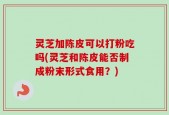 灵芝加陈皮可以打粉吃吗(灵芝和陈皮能否制成粉末形式食用？)