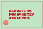 如新破壁灵芝可抗癌(新研究发现破壁灵芝被证实具备抗癌作用)