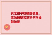 灵芝孢子粉破壁装置_高效破壁灵芝孢子粉提取装置