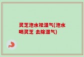 灵芝泡水祛湿气(泡水喝灵芝 去除湿气)