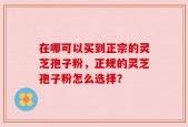 在哪可以买到正宗的灵芝孢子粉，正规的灵芝孢子粉怎么选择？