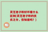 灵芝孢子粉好坏看什么区别(灵芝孢子粉的优劣之分，你知道吗？)