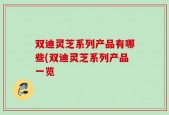 双迪灵芝系列产品有哪些(双迪灵芝系列产品一览