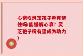 心衰吃灵芝孢子粉有帮住吗(能缓解心衰？灵芝孢子粉有望成为助力)