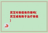 灵芝对骨癌有作用吗(灵芝或有助于治疗骨癌)