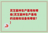 灵芝菌种生产基地有哪些(灵芝菌种生产基地的设施和设备有哪些？)