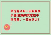 灵芝孢子粉一天服用多少量(正确的灵芝孢子粉用量，一天吃多少？)