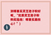 到哪里买灵芝孢子粉好呢_“优质灵芝孢子粉购买指南：哪里买最放心？”)