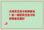 大同灵芝孢子粉哪里有？紫一破壁灵芝孢子粉到哪里买最好