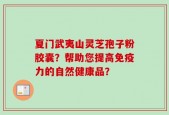 夏门武夷山灵芝孢子粉胶囊？帮助您提高免疫力的自然健康品？