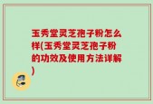 玉秀堂灵芝孢子粉怎么样(玉秀堂灵芝孢子粉的功效及使用方法详解)
