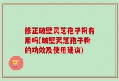 修正破壁灵芝孢子粉有用吗(破壁灵芝孢子粉的功效及使用建议)