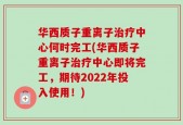 华西质子重离子治疗中心何时完工(华西质子重离子治疗中心即将完工，期待2022年投入使用！)