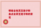 哪些含有灵芝孢子粉 盘点含灵芝孢子粉的常见