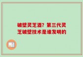 破壁灵芝酒？第三代灵芝破壁技术是谁发明的