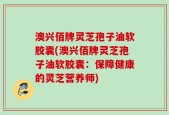 澳兴佰牌灵芝孢子油软胶囊(澳兴佰牌灵芝孢子油软胶囊：保障健康的灵芝营养师)