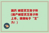 国药 破壁灵芝孢子粉(国产破壁灵芝孢子粉上市，健康始于“芝”力！)