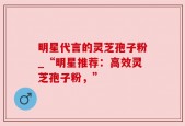 明星代言的灵芝孢子粉_“明星推荐：高效灵芝孢子粉，”