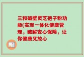 三和破壁灵芝孢子粉功能(实现一体化健康管理，破解安心保障，让你健康又放心
