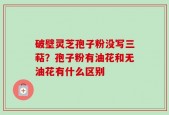 破壁灵芝孢子粉没写三萜？孢子粉有油花和无油花有什么区别