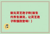 新元灵芝孢子粉(新生代养生潮流，让灵芝孢子粉强劲登场！)