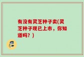有没有灵芝种子卖(灵芝种子现已上市，你知道吗？)