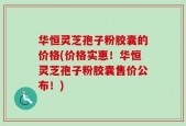 华恒灵芝孢子粉胶囊的价格(价格实惠！华恒灵芝孢子粉胶囊售价公布！)