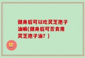 健身后可以吃灵芝孢子油嘛(健身后可否食用灵芝孢子油？)