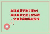 鑫凯美灵芝孢子报价(鑫凯美灵芝孢子价格表，快速查询价格赶紧来！)