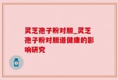 灵芝孢子粉对胆_灵芝孢子粉对胆道健康的影响研究