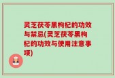 灵芝茯苓黑枸杞的功效与禁忌(灵芝茯苓黑枸杞的功效与使用注意事项)