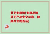 灵芝安康牌(安康品牌灵芝产品安全可靠，健康养生的首选)