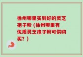 徐州哪里买到好的灵芝孢子粉 (徐州哪里有优质灵芝孢子粉可供购买？)