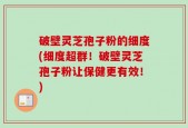 破壁灵芝孢子粉的细度(细度超群！破壁灵芝孢子粉让保健更有效！)