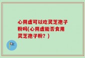 心阴虚可以吃灵芝孢子粉吗(心阴虚能否食用灵芝孢子粉？)